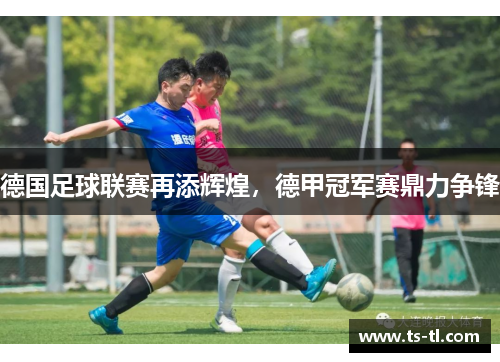 德国足球联赛再添辉煌，德甲冠军赛鼎力争锋