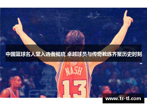 中国篮球名人堂入选者揭晓 卓越球员与传奇教练齐聚历史时刻