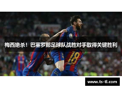 梅西绝杀！巴塞罗那足球队战胜对手取得关键胜利
