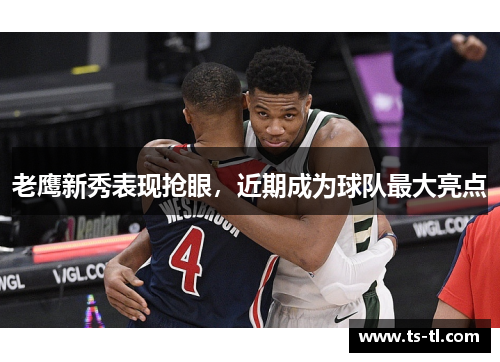 老鹰新秀表现抢眼，近期成为球队最大亮点