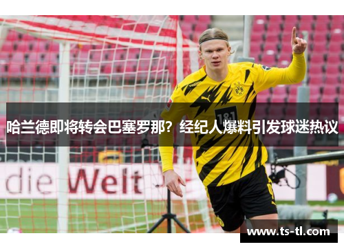 哈兰德即将转会巴塞罗那？经纪人爆料引发球迷热议