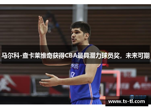 马尔科-查卡莱维奇获得CBA最具潜力球员奖，未来可期