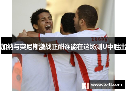 加纳与突尼斯激战正酣谁能在这场测U中胜出