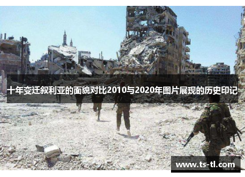 十年变迁叙利亚的面貌对比2010与2020年图片展现的历史印记