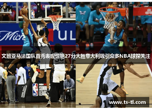 文班亚马法国队首秀表现惊艳27分大胜意大利吸引众多NBA球探关注