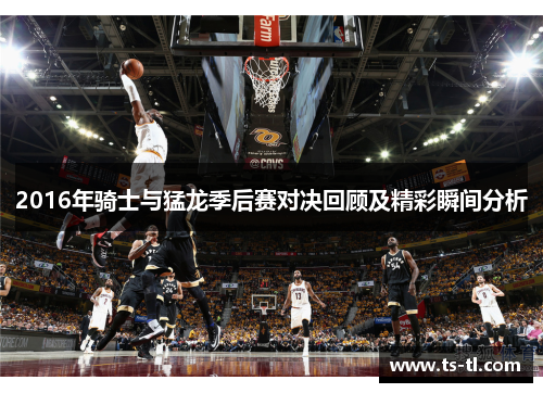 2016年骑士与猛龙季后赛对决回顾及精彩瞬间分析